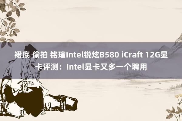 裙底 偷拍 铭瑄Intel锐炫B580 iCraft 12G显卡评测：Intel显卡又多一个聘用