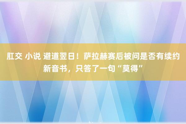 肛交 小说 避道翌日！萨拉赫赛后被问是否有续约新音书，只答了一句“莫得”