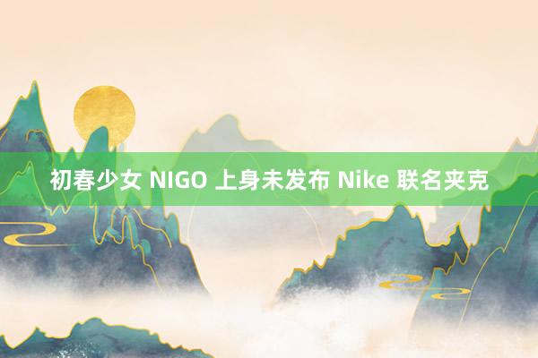 初春少女 NIGO 上身未发布 Nike 联名夹克