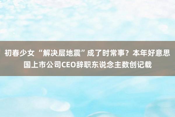 初春少女 “解决层地震”成了时常事？本年好意思国上市公司CEO辞职东说念主数创记载