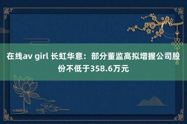 在线av girl 长虹华意：部分董监高拟增握公司股份不低于358.6万元