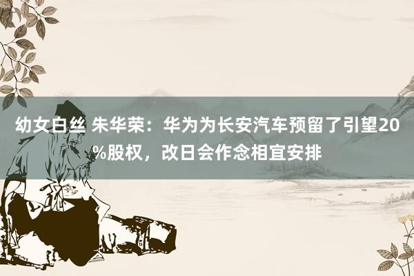 幼女白丝 朱华荣：华为为长安汽车预留了引望20%股权，改日会作念相宜安排