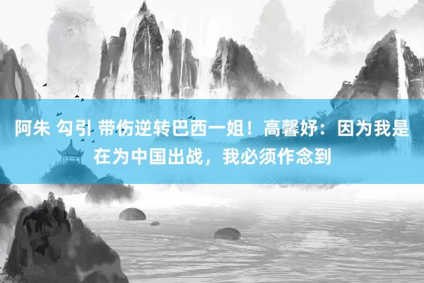 阿朱 勾引 带伤逆转巴西一姐！高馨妤：因为我是在为中国出战，我必须作念到