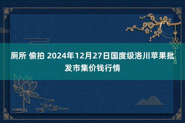 厕所 偷拍 2024年12月27日国度级洛川苹果批发市集价钱行情