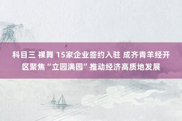 科目三 裸舞 15家企业签约入驻 成齐青羊经开区聚焦“立园满园”推动经济高质地发展