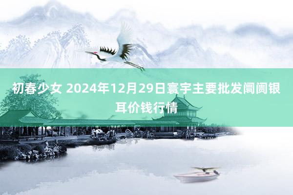 初春少女 2024年12月29日寰宇主要批发阛阓银耳价钱行情