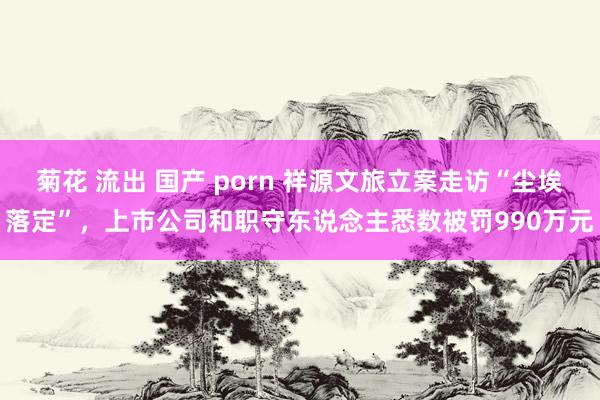 菊花 流出 国产 porn 祥源文旅立案走访“尘埃落定”，上市公司和职守东说念主悉数被罚990万元