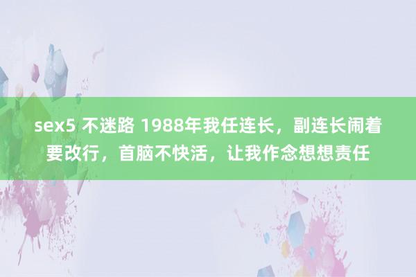 sex5 不迷路 1988年我任连长，副连长闹着要改行，首脑不快活，让我作念想想责任