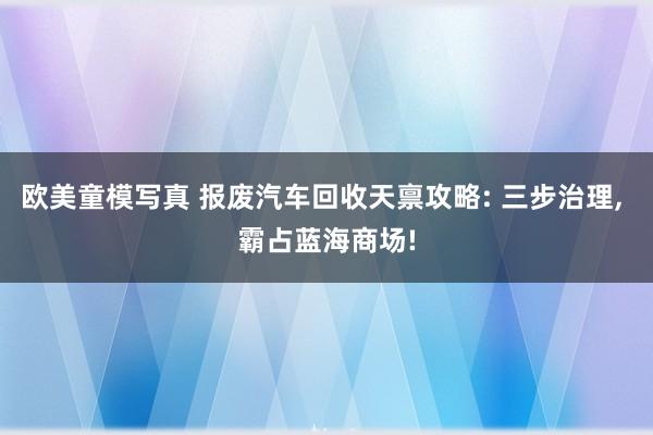 欧美童模写真 报废汽车回收天禀攻略: 三步治理， 霸占蓝海商场!