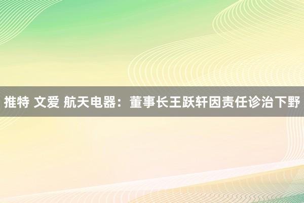 推特 文爱 航天电器：董事长王跃轩因责任诊治下野