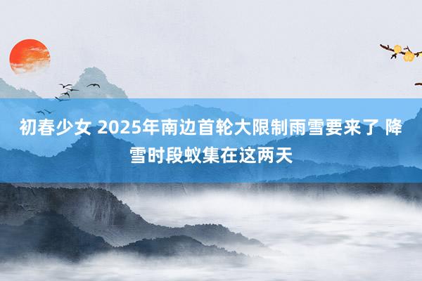 初春少女 2025年南边首轮大限制雨雪要来了 降雪时段蚁集在这两天