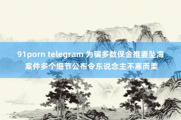 91porn telegram 为骗多数保金推妻坠海 案件多个细节公布令东说念主不寒而栗