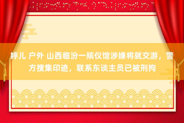 婷儿 户外 山西临汾一殡仪馆涉嫌将就交游，警方搜集印迹，联系东谈主员已被刑拘