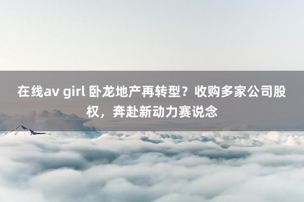 在线av girl 卧龙地产再转型？收购多家公司股权，奔赴新动力赛说念