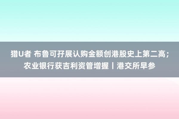 猎U者 布鲁可孖展认购金额创港股史上第二高；农业银行获吉利资管增握丨港交所早参