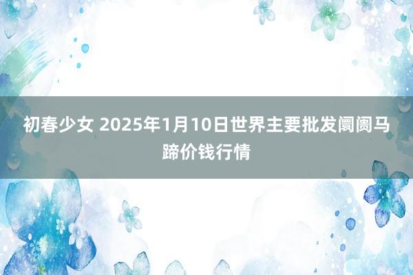 初春少女 2025年1月10日世界主要批发阛阓马蹄价钱行情