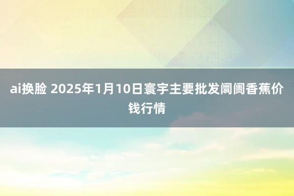 ai换脸 2025年1月10日寰宇主要批发阛阓香蕉价钱行情