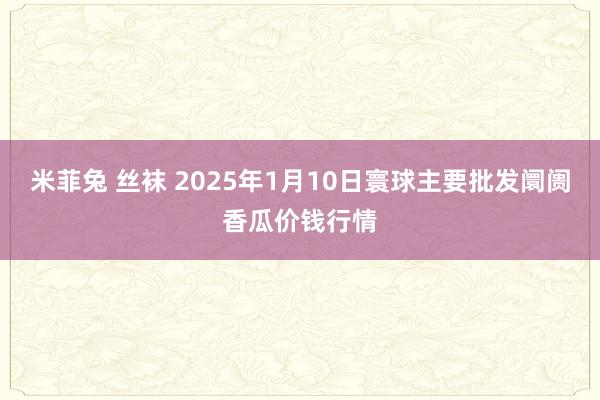 米菲兔 丝袜 2025年1月10日寰球主要批发阛阓香瓜价钱行情