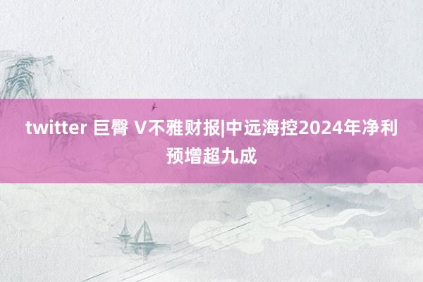 twitter 巨臀 V不雅财报|中远海控2024年净利预增超九成