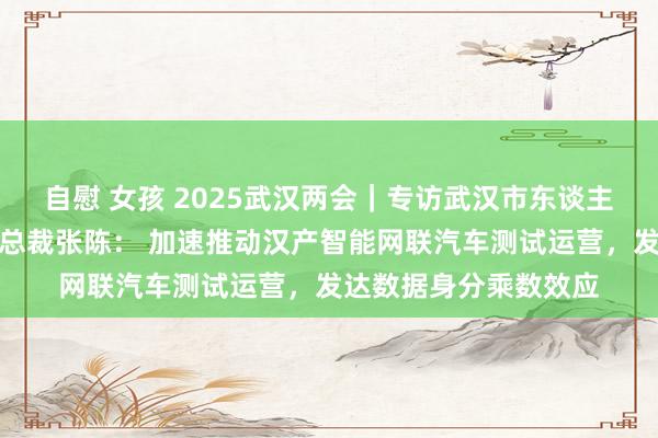 自慰 女孩 2025武汉两会｜专访武汉市东谈主大代表、东软集团副总裁张陈： 加速推动汉产智能网联汽车测试运营，发达数据身分乘数效应