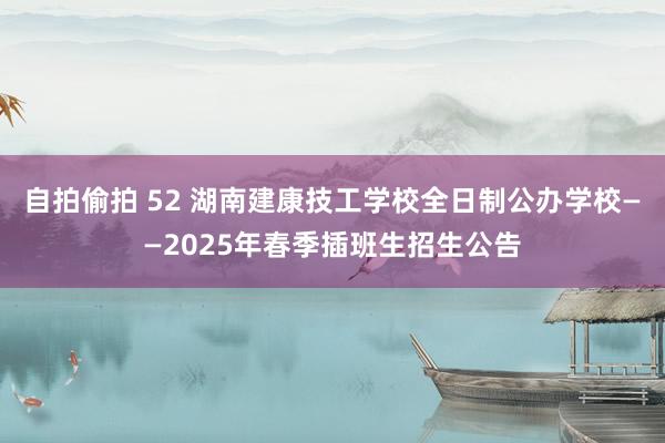 自拍偷拍 52 湖南建康技工学校全日制公办学校——2025年春季插班生招生公告