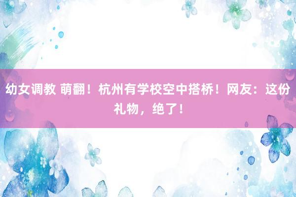 幼女调教 萌翻！杭州有学校空中搭桥！网友：这份礼物，绝了！