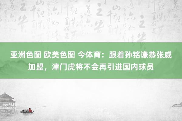 亚洲色图 欧美色图 今体育：跟着孙铭谦恭张威加盟，津门虎将不会再引进国内球员