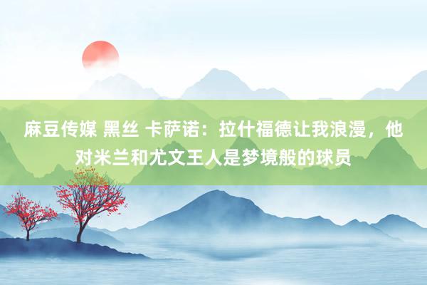 麻豆传媒 黑丝 卡萨诺：拉什福德让我浪漫，他对米兰和尤文王人是梦境般的球员