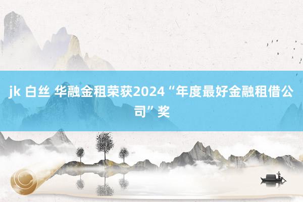 jk 白丝 华融金租荣获2024“年度最好金融租借公司”奖