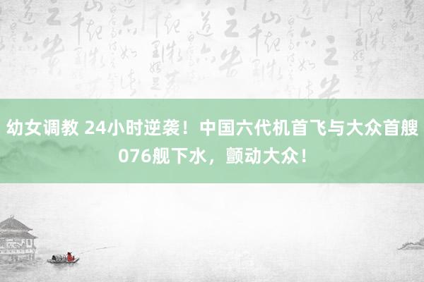 幼女调教 24小时逆袭！中国六代机首飞与大众首艘076舰下水，颤动大众！