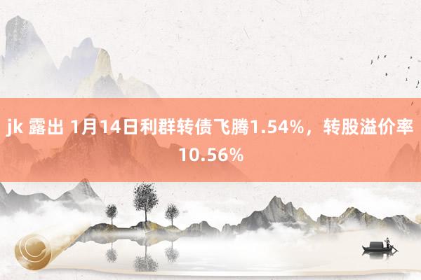 jk 露出 1月14日利群转债飞腾1.54%，转股溢价率10.56%