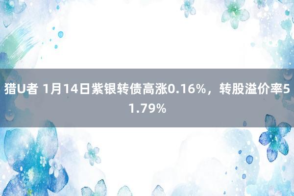 猎U者 1月14日紫银转债高涨0.16%，转股溢价率51.79%