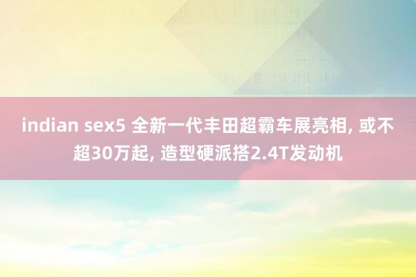 indian sex5 全新一代丰田超霸车展亮相， 或不超30万起， 造型硬派搭2.4T发动机