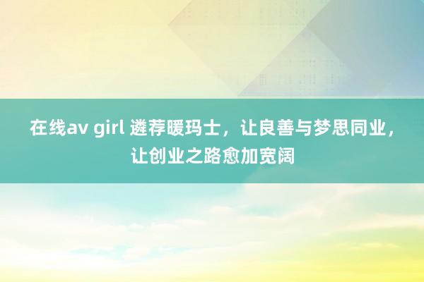 在线av girl 遴荐暖玛士，让良善与梦思同业，让创业之路愈加宽阔