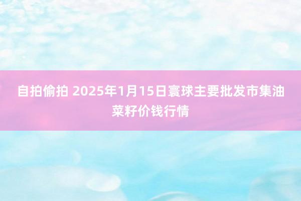 自拍偷拍 2025年1月15日寰球主要批发市集油菜籽价钱行情