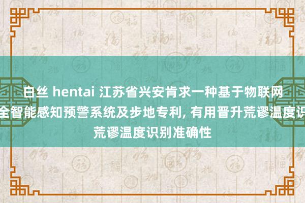 白丝 hentai 江苏省兴安肯求一种基于物联网的征战安全智能感知预警系统及步地专利， 有用晋升荒谬温度识别准确性