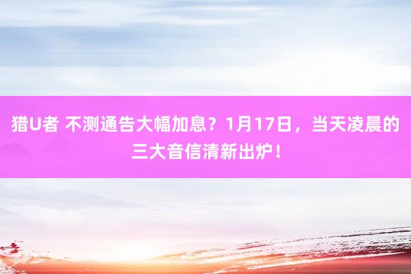 猎U者 不测通告大幅加息？1月17日，当天凌晨的三大音信清新出炉！