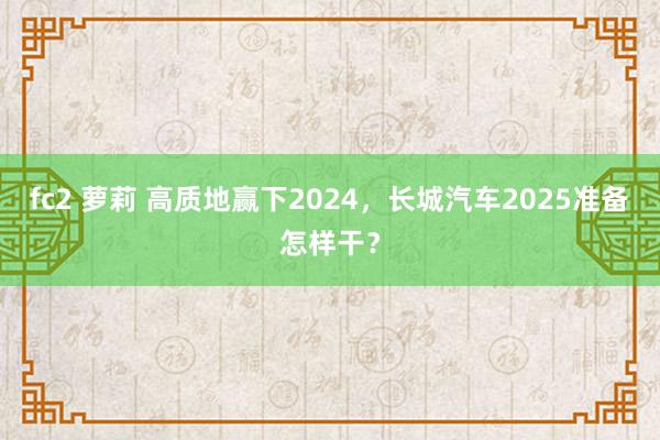 fc2 萝莉 高质地赢下2024，长城汽车2025准备怎样干？