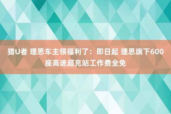 猎U者 理思车主领福利了：即日起 理思旗下600座高速超充站工作费全免