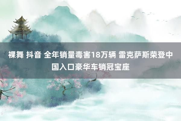 裸舞 抖音 全年销量毒害18万辆 雷克萨斯荣登中国入口豪华车销冠宝座