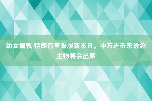 幼女调教 特朗普宣誓履新本日，中方进击东说念主物将会出席