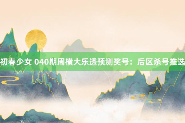 初春少女 040期周横大乐透预测奖号：后区杀号推选